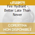 Fire Hydrant - Better Late Than Never cd musicale di Fire Hydrant