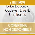 Luke Doucet - Outlaws: Live & Unreleased cd musicale di Luke Doucet