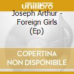 Joseph Arthur - Foreign Girls (Ep) cd