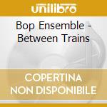 Bop Ensemble - Between Trains cd musicale di Bop Ensemble