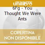 6Fg - You Thought We Were Ants cd