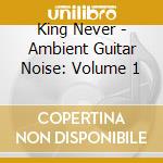 King Never - Ambient Guitar Noise: Volume 1 cd
