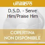 D.S.D. - Serve Him/Praise Him cd