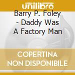 Barry P. Foley - Daddy Was A Factory Man cd musicale di Barry P. Foley