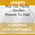Bop City Pacific - Swollen Present To Past cd musicale di Bop City Pacific