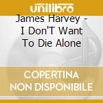 James Harvey - I Don'T Want To Die Alone cd musicale di James Harvey