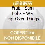 Fruit - Sam Lohs - We Trip Over Things cd