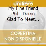 My Fine Friend Phil - Damn Glad To Meet Ya cd
