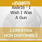 Aisle16 - I Wish I Was A Gun cd musicale di Aisle16