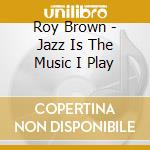 Roy Brown - Jazz Is The Music I Play cd musicale di Roy Brown