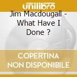 Jim Macdougall - What Have I Done ? cd