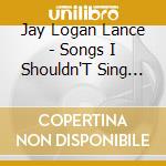 Jay Logan Lance - Songs I Shouldn'T Sing And Neither Should You cd musicale di Jay Logan Lance