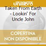 Taken From Earth - Lookin' For Uncle John cd musicale di Taken From Earth