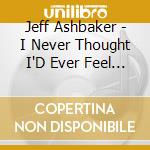 Jeff Ashbaker - I Never Thought I'D Ever Feel This Good cd