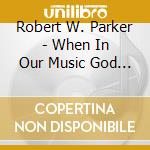 Robert W. Parker - When In Our Music God Is Glorified cd musicale di Robert W. Parker
