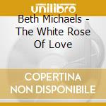Beth Michaels - The White Rose Of Love cd musicale di Beth Michaels
