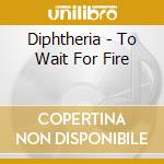 Diphtheria - To Wait For Fire cd musicale di Diphtheria