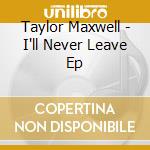 Taylor Maxwell - I'll Never Leave Ep cd musicale di Taylor Maxwell