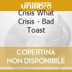 Crisis What Crisis - Bad Toast cd musicale di Crisis What Crisis