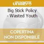 Big Stick Policy - Wasted Youth cd musicale di Big Stick Policy