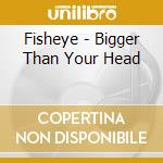 Fisheye - Bigger Than Your Head cd