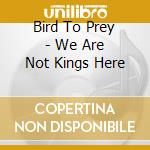 Bird To Prey - We Are Not Kings Here cd musicale di Bird To Prey