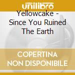 Yellowcake - Since You Ruined The Earth cd musicale di Yellowcake