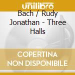 Bach / Rudy Jonathan - Three Halls cd musicale di Bach / Rudy Jonathan