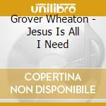 Grover Wheaton - Jesus Is All I Need cd musicale di Grover Wheaton