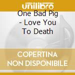 One Bad Pig - Love You To Death cd musicale