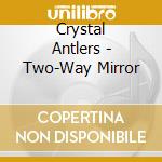Crystal Antlers - Two-Way Mirror cd musicale di Crystal Antlers