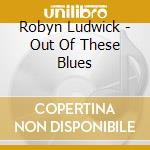 Robyn Ludwick - Out Of These Blues cd musicale di Ludwick Robyn