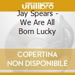 Jay Spears - We Are All Born Lucky cd musicale di Jay Spears