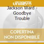 Jackson Ward - Goodbye Trouble cd musicale di Jackson Ward