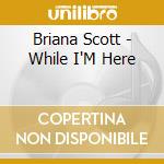 Briana Scott - While I'M Here cd musicale di Briana Scott
