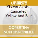 Shawn Alexis - Cancelled: Yellow And Blue cd musicale di Shawn Alexis