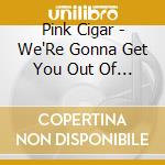 Pink Cigar - We'Re Gonna Get You Out Of Here cd musicale di Pink Cigar