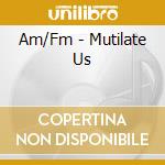 Am/Fm - Mutilate Us cd