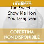 Ian Sweet - Show Me How You Disappear cd musicale