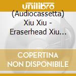(Audiocassetta) Xiu Xiu - Eraserhead Xiu Xiu cd