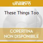 These Things Too cd