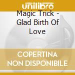 Magic Trick - Glad Birth Of Love cd musicale di Magic Trick