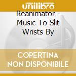 Reanimator - Music To Slit Wrists By cd musicale di Reanimator