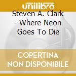 Steven A. Clark - Where Neon Goes To Die cd musicale di Steven A. Clark