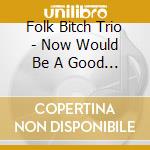 Folk Bitch Trio - Now Would Be A Good Time cd