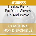 Halifax Pier - Put Your Gloves On And Wave cd