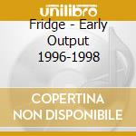 Fridge - Early Output 1996-1998 cd musicale di Fridge