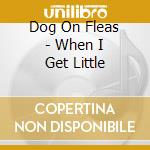 Dog On Fleas - When I Get Little cd musicale di Dog On Fleas