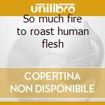 So much fire to roast human flesh cd