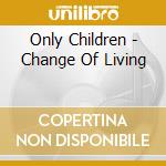 Only Children - Change Of Living cd musicale di Only Children